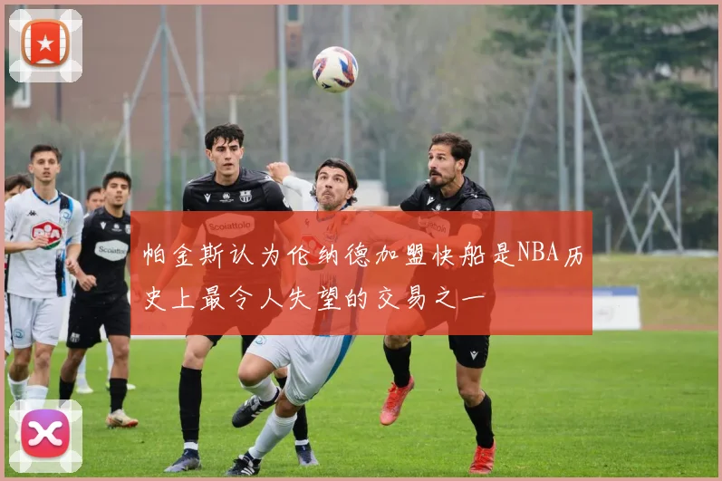帕金斯认为伦纳德加盟快船是NBA历史上最令人失望的交易之一
