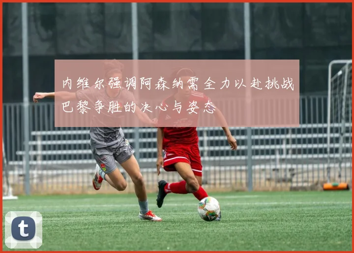 内维尔强调阿森纳需全力以赴挑战巴黎争胜的决心与姿态