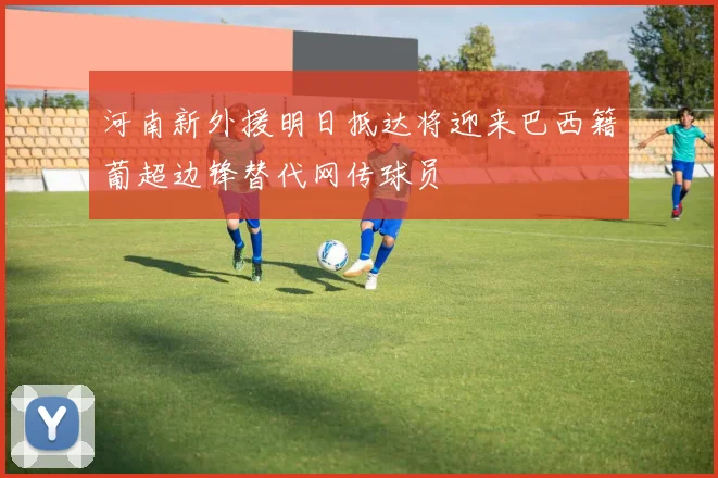 河南新外援明日抵达将迎来巴西籍葡超边锋替代网传球员