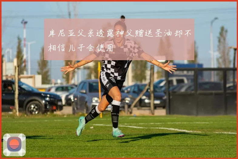 库尼亚父亲透露神父赠送圣油却不相信儿子会使用