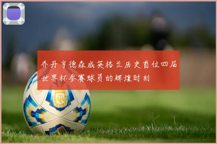 乔丹亨德森成英格兰历史首位四届世界杯参赛球员的辉煌时刻