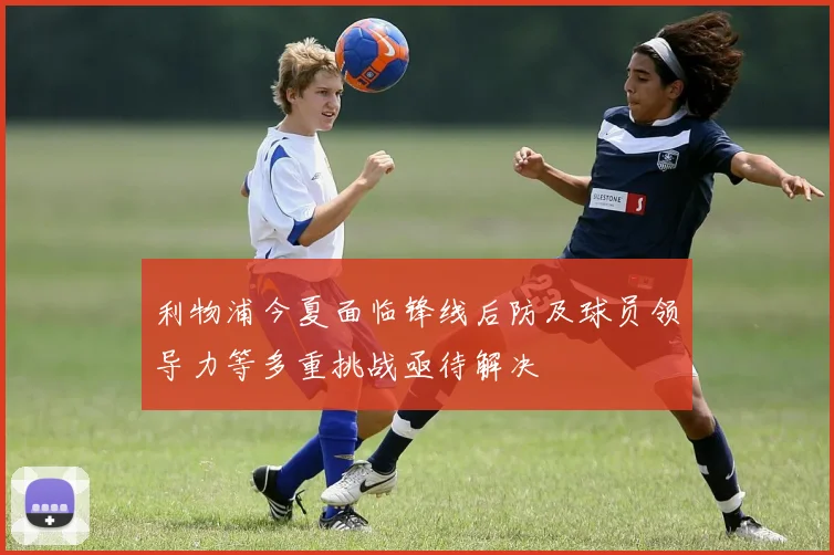 利物浦今夏面临锋线后防及球员领导力等多重挑战亟待解决