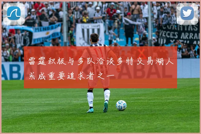 雷霆积极与多队洽谈多特交易湖人或成重要追求者之一