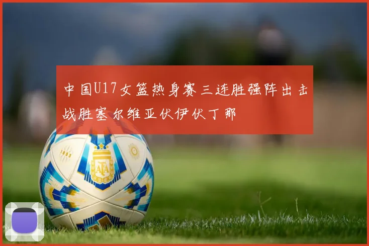 中国U17女篮热身赛三连胜强阵出击战胜塞尔维亚伏伊伏丁那