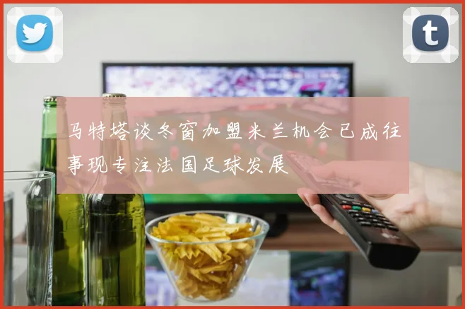 马特塔谈冬窗加盟米兰机会已成往事现专注法国足球发展