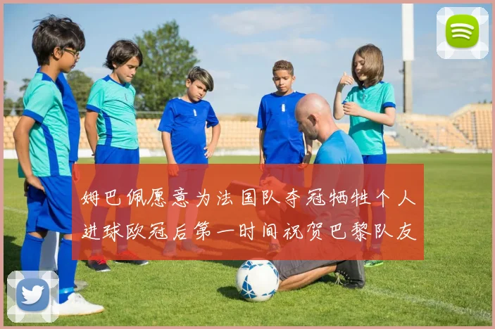 姆巴佩愿意为法国队夺冠牺牲个人进球欧冠后第一时间祝贺巴黎队友