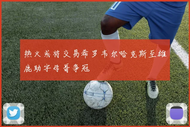 热火或将交易希罗韦尔哈克斯至雄鹿助字母哥争冠