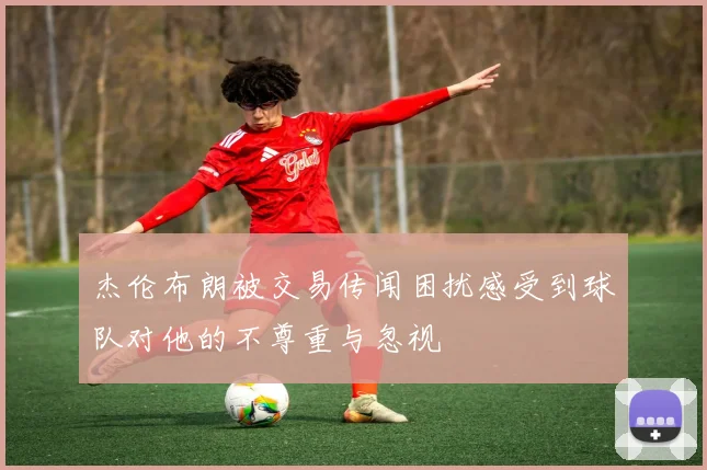 杰伦布朗被交易传闻困扰感受到球队对他的不尊重与忽视