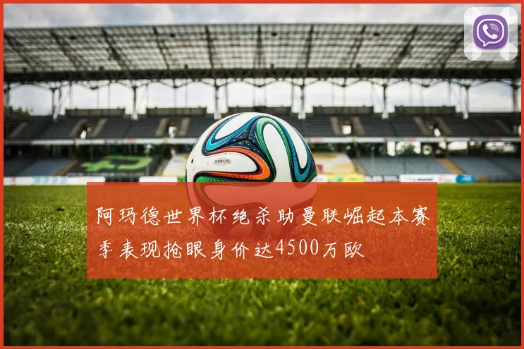阿玛德世界杯绝杀助曼联崛起本赛季表现抢眼身价达4500万欧
